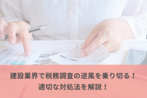 建設業界で税務調査の逆風を乗り切る！適切な対処法を解説！
