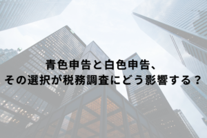 青色申告と白色申告、その選択が税務調査にどう影響する？