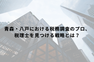 青森・八戸における税務調査のプロ、税理士を見つける戦略とは？